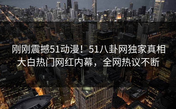 刚刚震撼51动漫！51八卦网独家真相大白热门网红内幕，全网热议不断