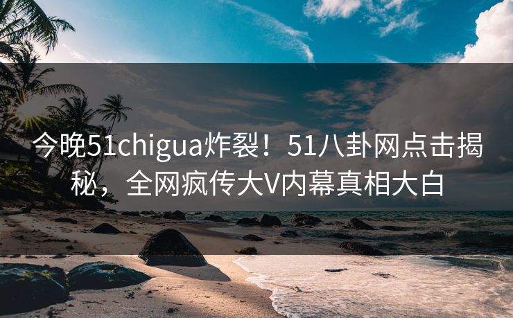 今晚51chigua炸裂！51八卦网点击揭秘，全网疯传大V内幕真相大白