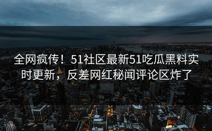 全网疯传！51社区最新51吃瓜黑料实时更新，反差网红秘闻评论区炸了