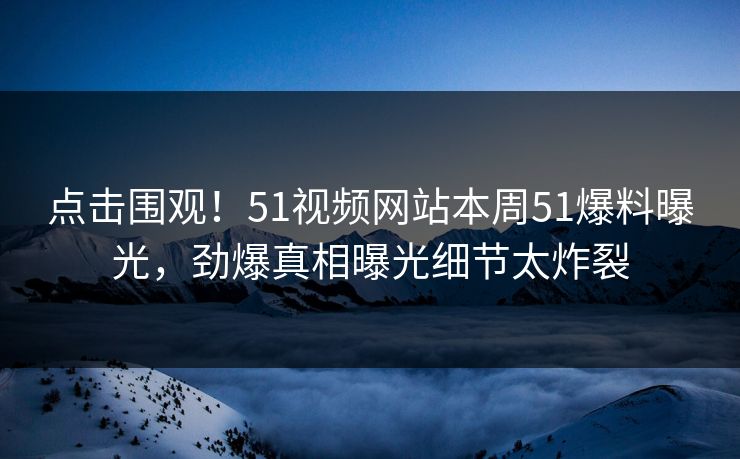 点击围观！51视频网站本周51爆料曝光，劲爆真相曝光细节太炸裂