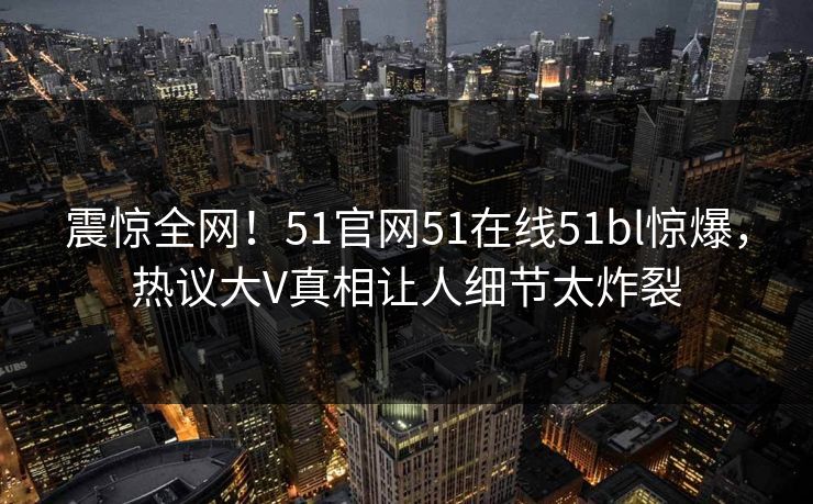 震惊全网！51官网51在线51bl惊爆，热议大V真相让人细节太炸裂