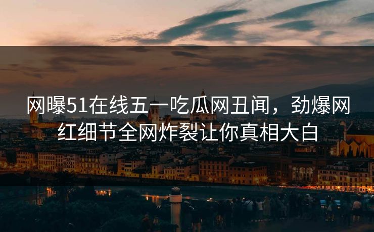 网曝51在线五一吃瓜网丑闻，劲爆网红细节全网炸裂让你真相大白