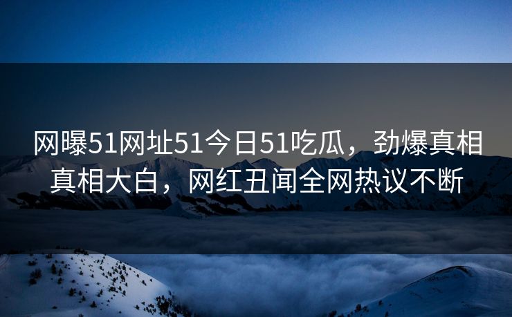网曝51网址51今日51吃瓜，劲爆真相真相大白，网红丑闻全网热议不断