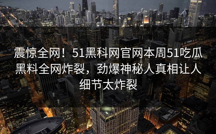 震惊全网！51黑科网官网本周51吃瓜黑料全网炸裂，劲爆神秘人真相让人细节太炸裂