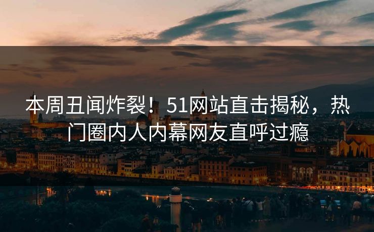 本周丑闻炸裂！51网站直击揭秘，热门圈内人内幕网友直呼过瘾