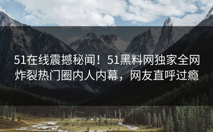 51在线震撼秘闻！51黑料网独家全网炸裂热门圈内人内幕，网友直呼过瘾