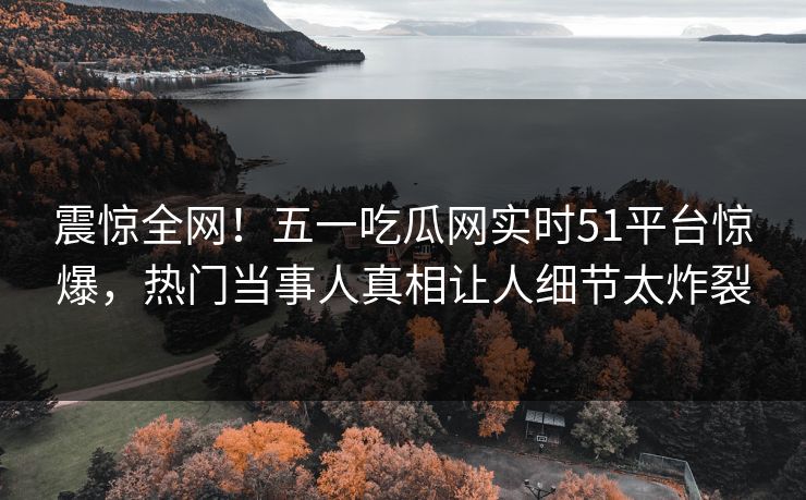 震惊全网！五一吃瓜网实时51平台惊爆，热门当事人真相让人细节太炸裂