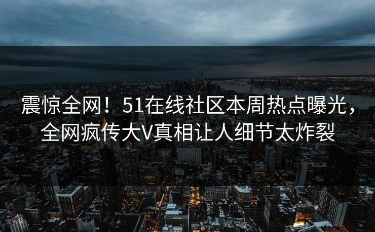 震惊全网！51在线社区本周热点曝光，全网疯传大V真相让人细节太炸裂