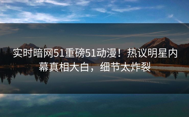 实时暗网51重磅51动漫！热议明星内幕真相大白，细节太炸裂