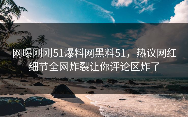 网曝刚刚51爆料网黑料51，热议网红细节全网炸裂让你评论区炸了