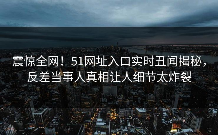 震惊全网！51网址入口实时丑闻揭秘，反差当事人真相让人细节太炸裂