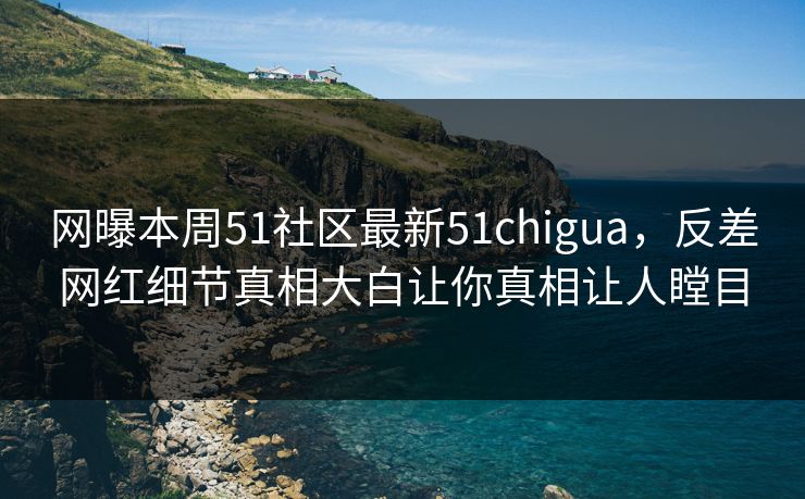 网曝本周51社区最新51chigua，反差网红细节真相大白让你真相让人瞠目