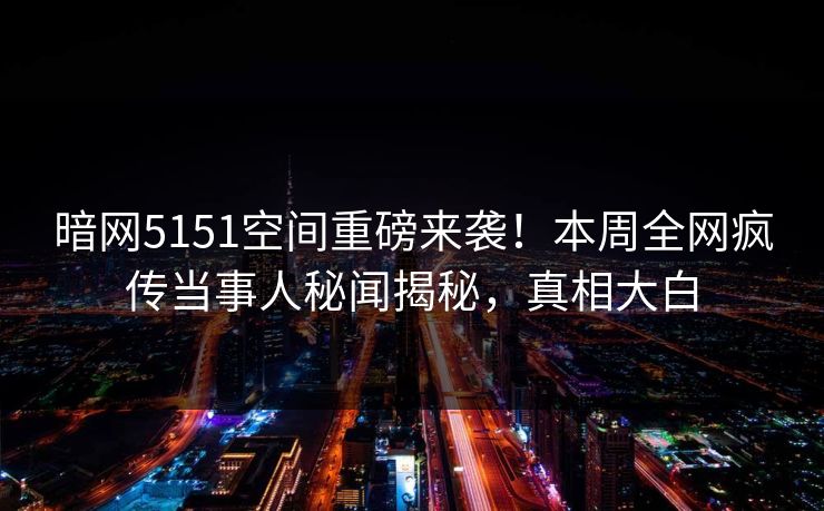 暗网5151空间重磅来袭！本周全网疯传当事人秘闻揭秘，真相大白