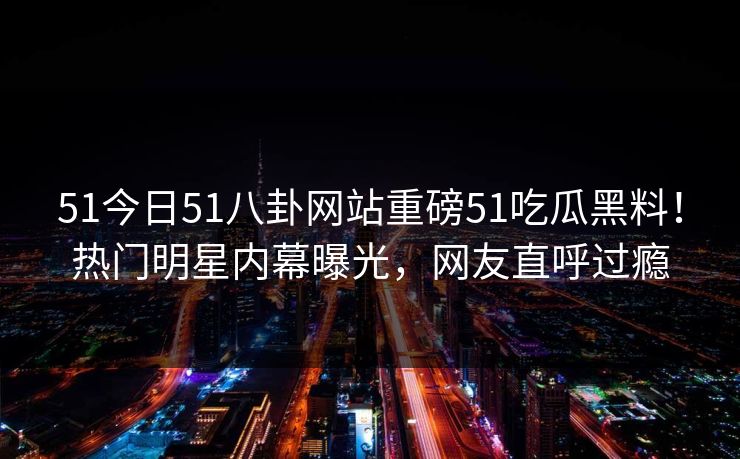 51今日51八卦网站重磅51吃瓜黑料！热门明星内幕曝光，网友直呼过瘾