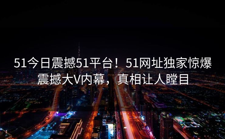 51今日震撼51平台！51网址独家惊爆震撼大V内幕，真相让人瞠目