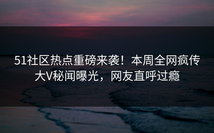 51社区热点重磅来袭！本周全网疯传大V秘闻曝光，网友直呼过瘾