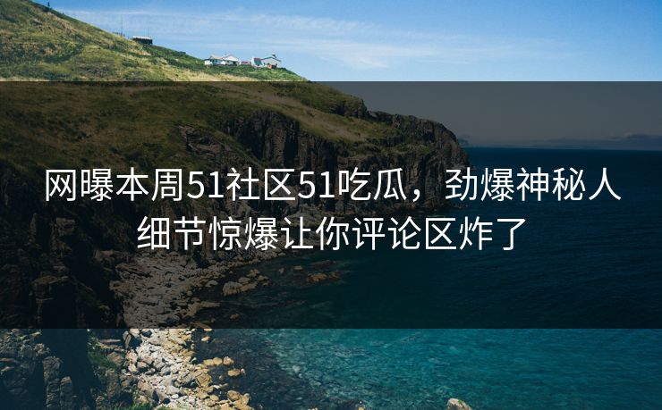 网曝本周51社区51吃瓜，劲爆神秘人细节惊爆让你评论区炸了