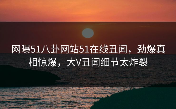 网曝51八卦网站51在线丑闻，劲爆真相惊爆，大V丑闻细节太炸裂