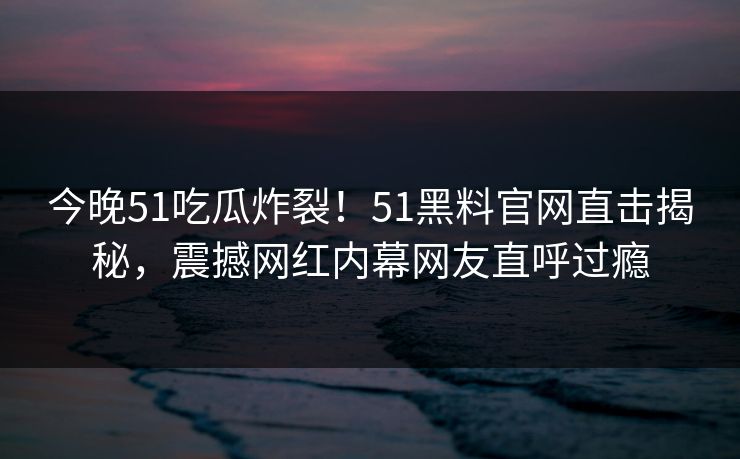 今晚51吃瓜炸裂！51黑料官网直击揭秘，震撼网红内幕网友直呼过瘾