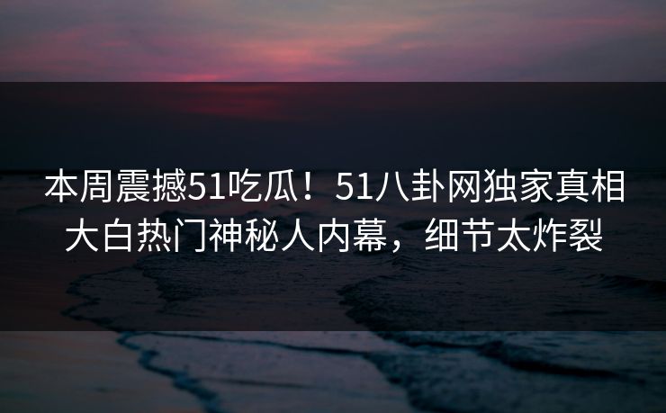本周震撼51吃瓜！51八卦网独家真相大白热门神秘人内幕，细节太炸裂