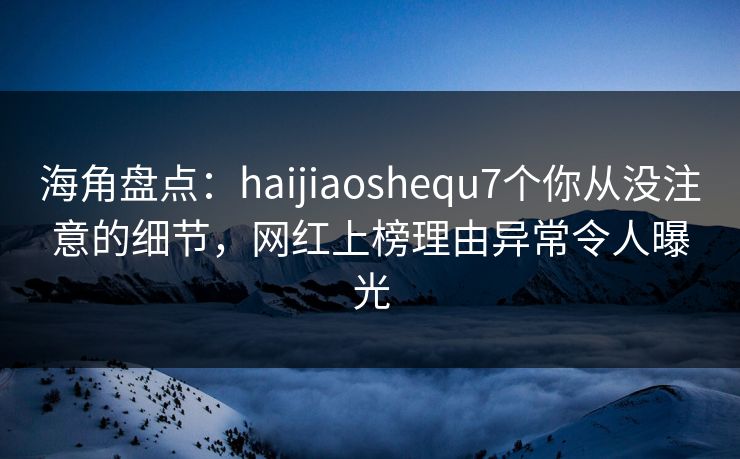 海角盘点：haijiaoshequ7个你从没注意的细节，网红上榜理由异常令人曝光