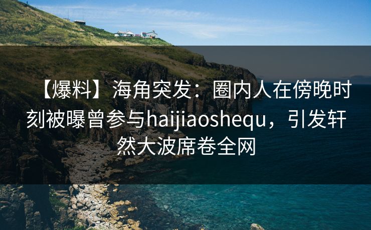 【爆料】海角突发：圈内人在傍晚时刻被曝曾参与haijiaoshequ，引发轩然大波席卷全网