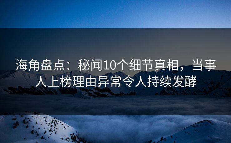 海角盘点：秘闻10个细节真相，当事人上榜理由异常令人持续发酵