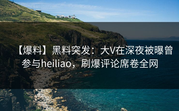 【爆料】黑料突发：大V在深夜被曝曾参与heiliao，刷爆评论席卷全网
