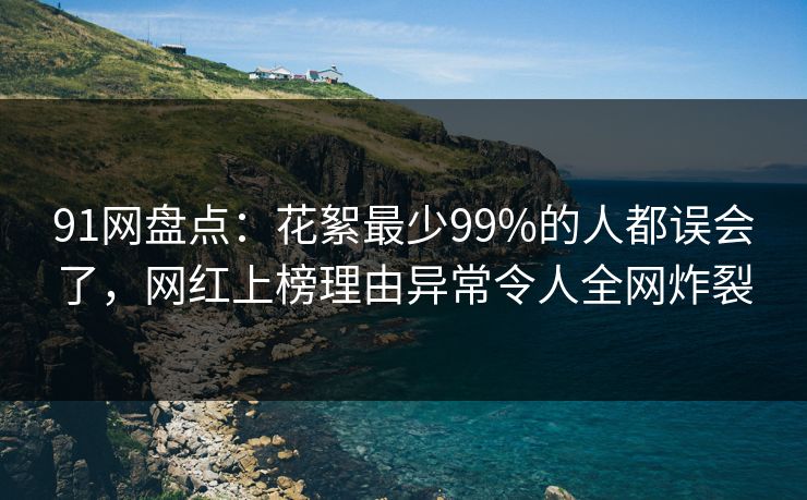91网盘点：花絮最少99%的人都误会了，网红上榜理由异常令人全网炸裂