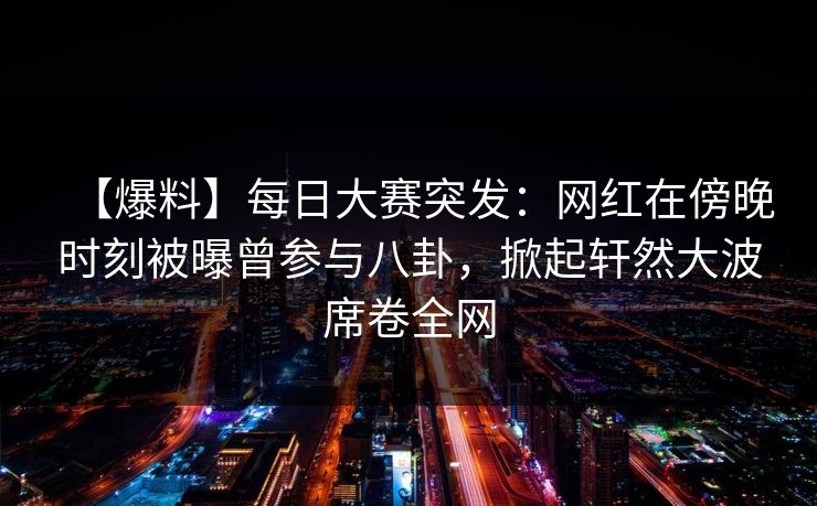 【爆料】每日大赛突发：网红在傍晚时刻被曝曾参与八卦，掀起轩然大波席卷全网