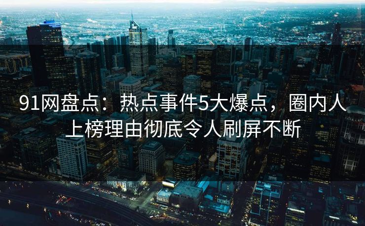 91网盘点：热点事件5大爆点，圈内人上榜理由彻底令人刷屏不断