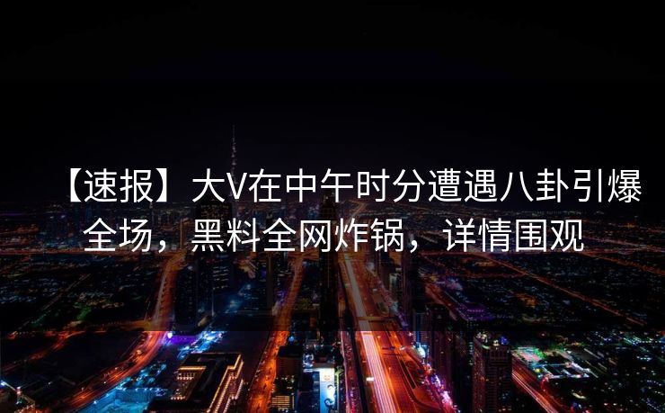 【速报】大V在中午时分遭遇八卦引爆全场，黑料全网炸锅，详情围观