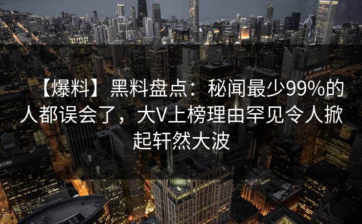 【爆料】黑料盘点：秘闻最少99%的人都误会了，大V上榜理由罕见令人掀起轩然大波