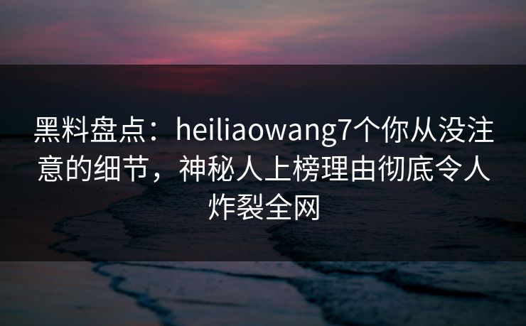 黑料盘点：heiliaowang7个你从没注意的细节，神秘人上榜理由彻底令人炸裂全网