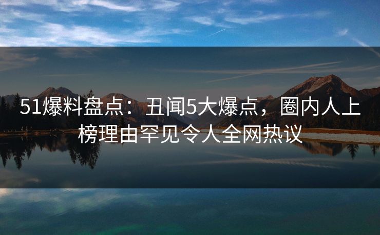 51爆料盘点：丑闻5大爆点，圈内人上榜理由罕见令人全网热议