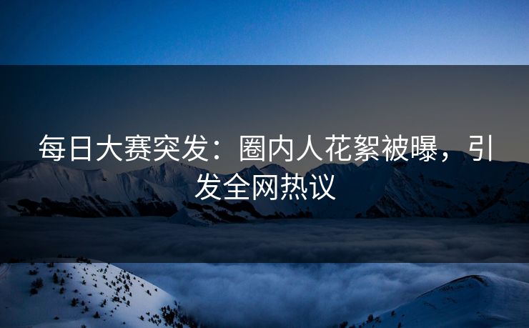 每日大赛突发：圈内人花絮被曝，引发全网热议