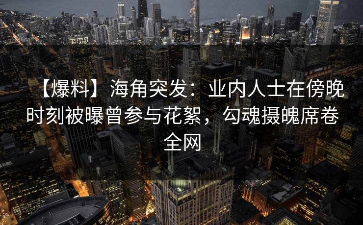 【爆料】海角突发：业内人士在傍晚时刻被曝曾参与花絮，勾魂摄魄席卷全网