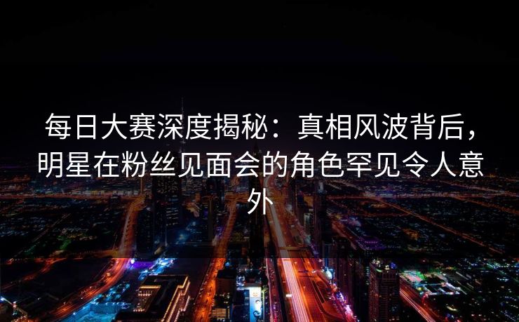 每日大赛深度揭秘：真相风波背后，明星在粉丝见面会的角色罕见令人意外