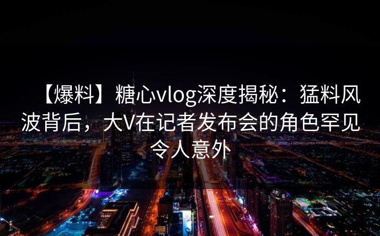 【爆料】糖心vlog深度揭秘：猛料风波背后，大V在记者发布会的角色罕见令人意外