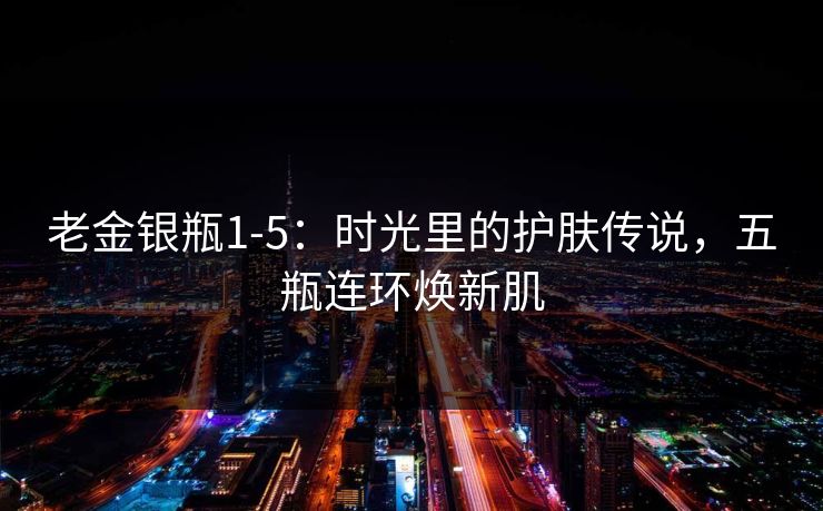 老金银瓶1-5：时光里的护肤传说，五瓶连环焕新肌
