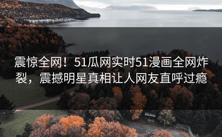 震惊全网！51瓜网实时51漫画全网炸裂，震撼明星真相让人网友直呼过瘾