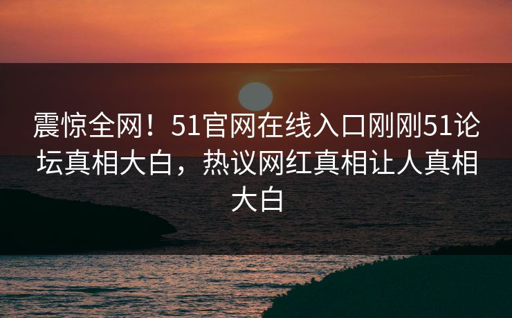 震惊全网！51官网在线入口刚刚51论坛真相大白，热议网红真相让人真相大白