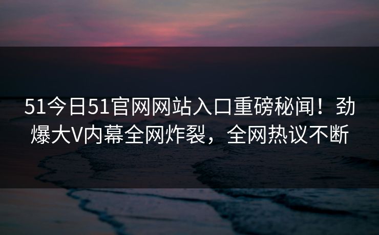 51今日51官网网站入口重磅秘闻！劲爆大V内幕全网炸裂，全网热议不断