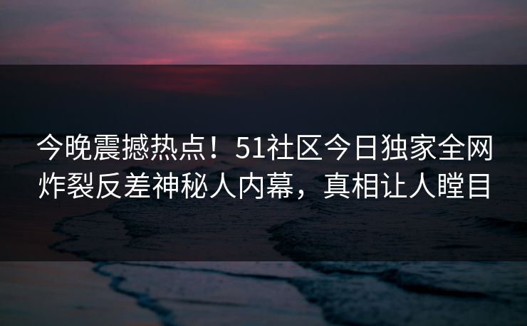 今晚震撼热点！51社区今日独家全网炸裂反差神秘人内幕，真相让人瞠目