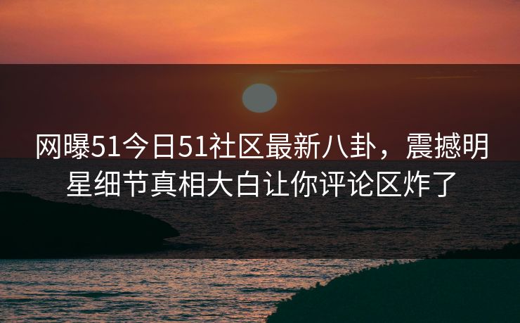 网曝51今日51社区最新八卦，震撼明星细节真相大白让你评论区炸了