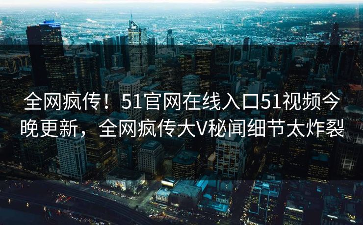全网疯传！51官网在线入口51视频今晚更新，全网疯传大V秘闻细节太炸裂