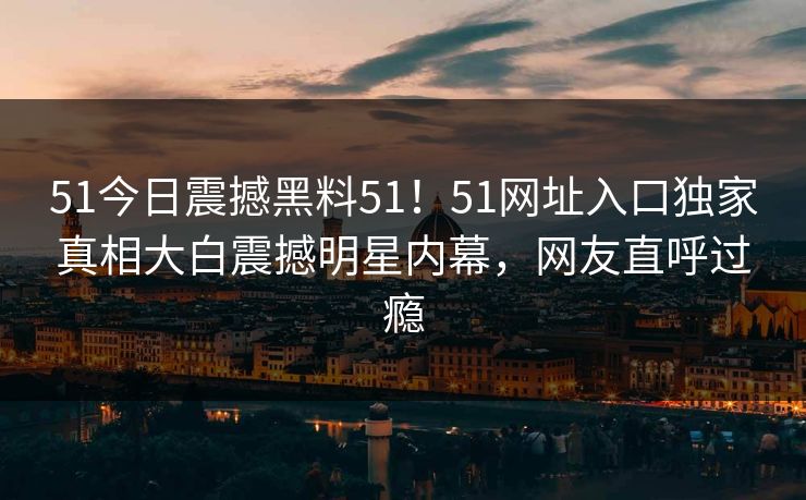 51今日震撼黑料51！51网址入口独家真相大白震撼明星内幕，网友直呼过瘾