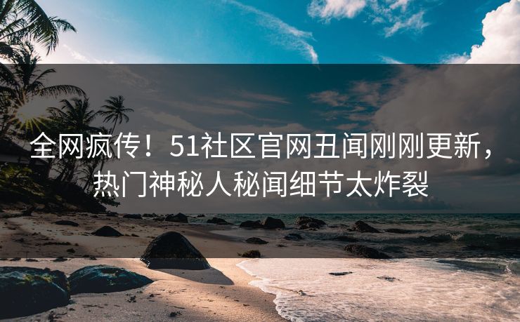全网疯传！51社区官网丑闻刚刚更新，热门神秘人秘闻细节太炸裂