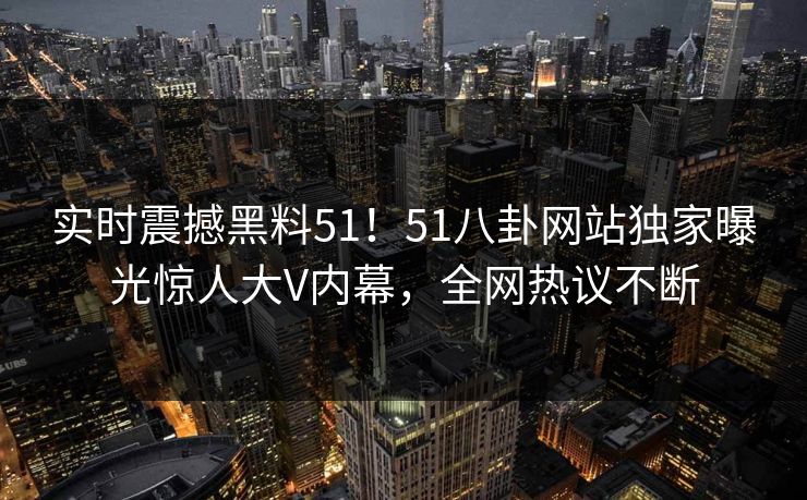 实时震撼黑料51！51八卦网站独家曝光惊人大V内幕，全网热议不断