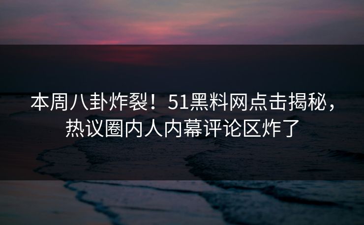本周八卦炸裂！51黑料网点击揭秘，热议圈内人内幕评论区炸了
